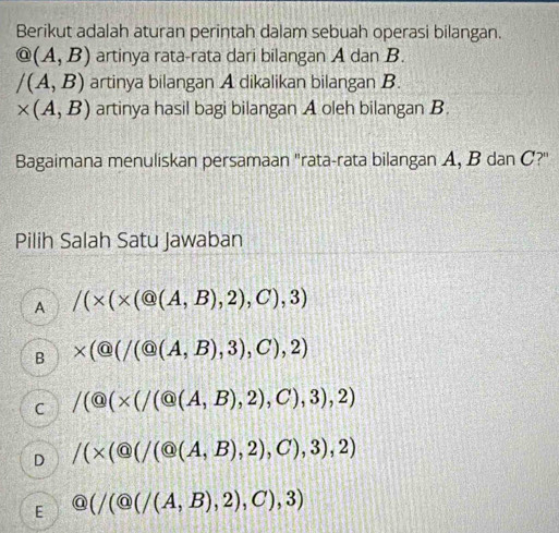 Berikut adalah aturan perintah dalam sebuah operasi bilangan.
@(A,B) artinya rata-rata dari bilangan A dan B.
/(A,B) artinya bilangan A dikalikan bilangan B.
* (A,B) artinya hasil bagi bilangan A oleh bilangan B.
Bagaimana menuliskan persamaan "rata-rata bilangan A, B dan C?"
Pilih Salah Satu Jawaban
A /(* (* (Q(A,B),2),C),3)
B * ( enclosecircle1(a(A,B),3),C),2)
C /( enclosecircle9(* (/Q(A,B),2),C),3),2)
D /(* ( enclosecircle1(a(A,B),2),C),3),2)
E  enclosecircle9(/(A,B),2),C),3)