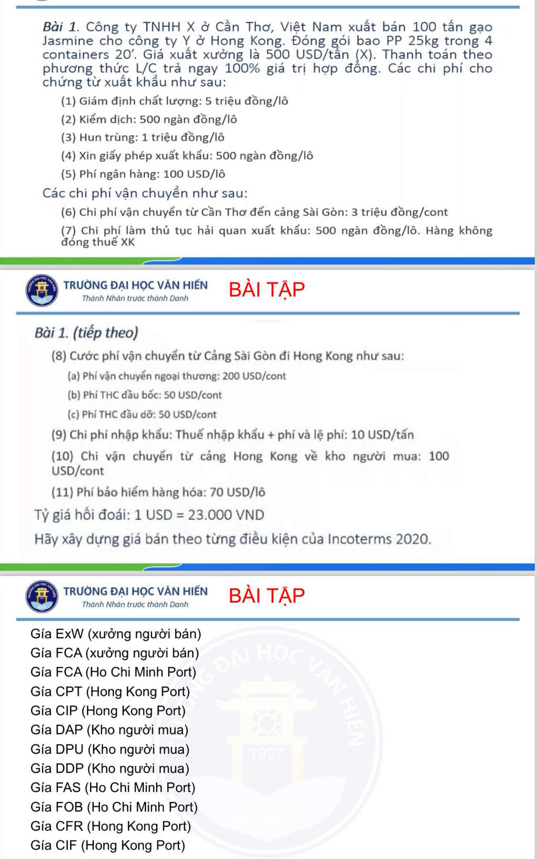 Công ty TNHH X ở Cần Thơ, Việt Nam xuất bán 100 tấn gạo
Jasmine cho công ty Y ở Hong Kong. Đóng gói bao PP 25kg trong 4
containers 20'.. Giá xuất xưởng là 500 USD/tần (X). Thanh toán theo
phương thức L/C trả ngay 100% giá trị hợp đồng. Các chi phí cho
chứng từ xuất khầu như sau:
(1) Giám định chất lượng: 5 triệu đồng/lô
(2) Kiểm dịch: 500 ngàn đồng/lô
(3) Hun trùng: 1 triệu đồng/lô
(4) Xin giấy phép xuất khẩu: 500 ngàn đồng/lô
(5) Phí ngân hàng: 100 USD/lô
Các chi phí vận chuyển như sau:
(6) Chi phí vận chuyển từ Cần Thơ đến cảng Sài Gòn: 3 triệu đồng/cont
(7) Chi phí làm thủ tục hải quan xuất khẩu: 500 ngàn đồng/lô. Hàng không
đóng thuế XK
TRƯỜNG ĐẠI HỌC VĂN HIẾN BÀI TẠP
Thành Nhân trước thành Danh
Bài 1. (tiếp theo)
(8) Cước phí vận chuyển từ Cảng Sài Gòn đi Hong Kong như sau:
(a) Phí vận chuyển ngoại thương: 200 USD/cont
(b) Phí THC đầu bốc: 50 USD/cont
(c) Phí THC đầu dỡ: 50 USD/cont
(9) Chi phí nhập khẩu: Thuế nhập khẩu + phí và lệ phí: 10 USD/tấn
(10) Chi vận chuyển từ cảng Hong Kong về kho người mua: 100
USD/cont
(11) Phí bảo hiểm hàng hóa: 70 USD/lô
Tỷ giá hối đoái: 1USD=23.000VND
Hãy xây dựng giá bán theo từng điều kiện của Incoterms 2020.
TRƯỜNG ĐẠI HỌC VĂN HIẾN BÀI TẠP
Thành Nhân trước thành Danh
Gía ExW (xưởng người bán)
Gía FCA (xưởng người bán)
Gía FCA (Ho Chi Minh Port)
Gía CPT (Hong Kong Port)
Gía CIP (Hong Kong Port)
Gía DAP (Kho người mua)
Gía DPU (Kho người mua)
Gía DDP (Kho người mua)
Gía FAS (Ho Chi Minh Port)
Gía FOB (Ho Chi Minh Port)
Gía CFR (Hong Kong Port)
Gía CIF (Hong Kong Port)