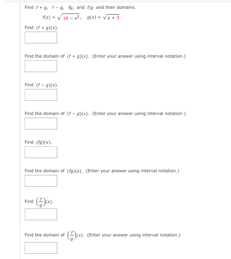 Find f+g, f-g, fg ,and f/g and their domains.
f(x)=sqrt(16-x^2), g(x)=sqrt(x+3)
Find (f+g)(x). 
Find the domain of (f+g)(x). (Enter your answer using interval notation.) 
Find (f-g)(x). 
Find the domain of (f-g)(x). (Enter your answer using interval notation.) 
Find (fg)(x). 
Find the domain of (fg)(x). (Enter your answer using interval notation.) 
□ 
Find ( f/g )(x). 
Find the domain of ( f/g )(x). (Enter your answer using interval notation.)