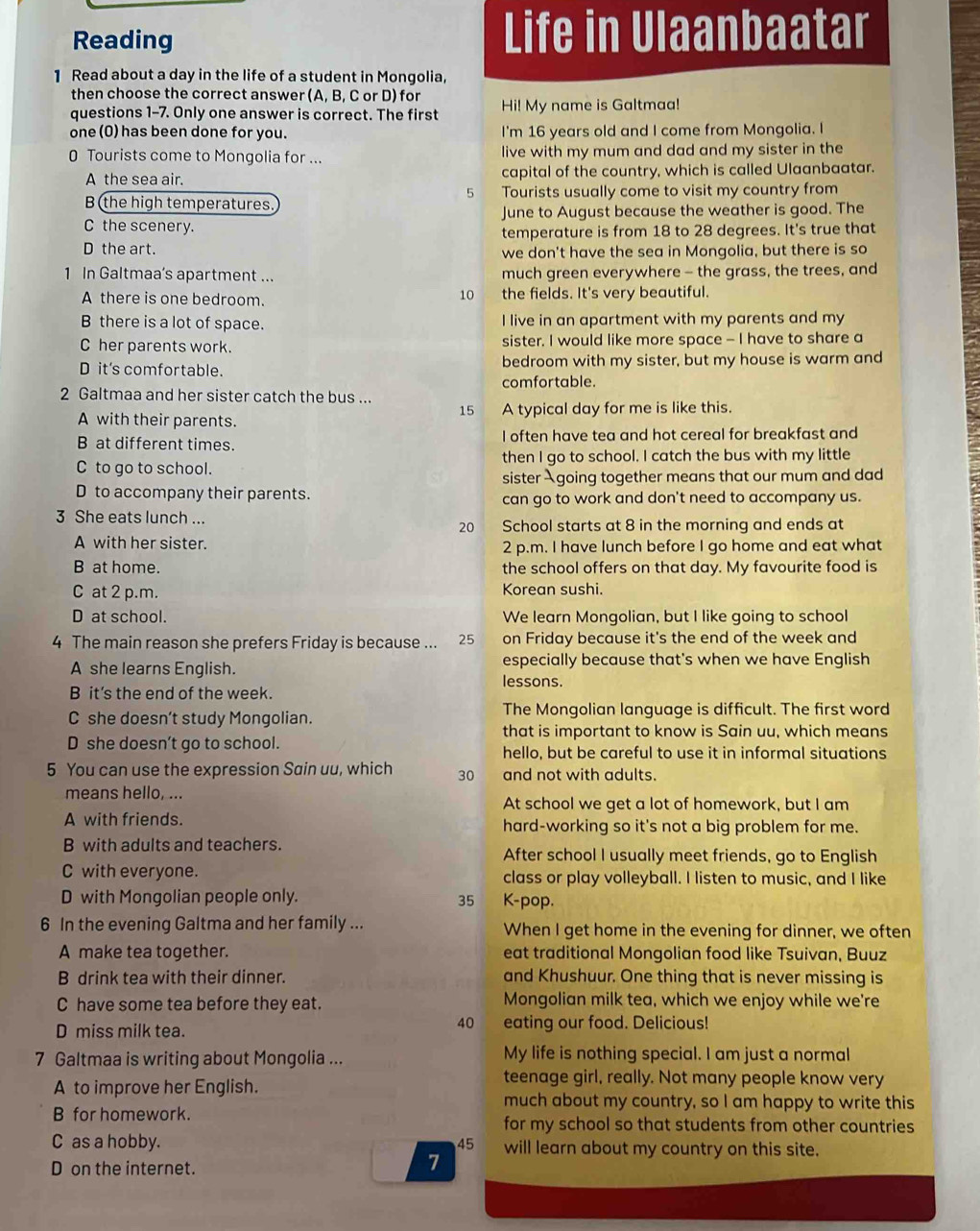 Reading Life in Ulaanbaatar
1 Read about a day in the life of a student in Mongolia,
then choose the correct answer (A, B, C or D) for
questions 1-7. Only one answer is correct. The first Hi! My name is Galtmaa!
one(0) has been done for you. I'm 16 years old and I come from Mongolia. I
0 Tourists come to Mongolia for ... live with my mum and dad and my sister in the
A the sea air. capital of the country, which is called Ulaanbaatar.
5
B the high temperatures. Tourists usually come to visit my country from
June to August because the weather is good. The
C the scenery.
temperature is from 18 to 28 degrees. It's true that
D the art. we don't have the sea in Mongolia, but there is so
1 In Galtmaa's apartment ... much green everywhere - the grass, the trees, and
10
A there is one bedroom. the fields. It's very beautiful.
B there is a lot of space. I live in an apartment with my parents and my
C her parents work. sister. I would like more space - I have to share a
D it's comfortable. bedroom with my sister, but my house is warm and
comfortable.
2 Galtmaa and her sister catch the bus ... 15 A typical day for me is like this.
A with their parents.
B at different times. I often have tea and hot cereal for breakfast and
C to go to school. then I go to school. I catch the bus with my little
sister Agoing together means that our mum and dad
D to accompany their parents. can go to work and don't need to accompany us.
3 She eats lunch ...
20 School starts at 8 in the morning and ends at
A with her sister. 2 p.m. I have lunch before I go home and eat what
B at home. the school offers on that day. My favourite food is
C at 2 p.m. Korean sushi.
D at school. We learn Mongolian, but I like going to school
4 The main reason she prefers Friday is because ... 25 on Friday because it's the end of the week and
A she learns English. especially because that's when we have English
lessons.
B it's the end of the week.
C she doesn’t study Mongolian. The Mongolian language is difficult. The first word
that is important to know is Sain uu, which means
D she doesn’t go to school. hello, but be careful to use it in informal situations
5 You can use the expression Sain uu, which 30 and not with adults.
means hello, ... At school we get a lot of homework, but I am
A with friends. hard-working so it's not a big problem for me.
B with adults and teachers. After school I usually meet friends, go to English
C with everyone. class or play volleyball. I listen to music, and I like
D with Mongolian people only. 35 K-pop.
6 In the evening Galtma and her family ... When I get home in the evening for dinner, we often
A make tea together. eat traditional Mongolian food like Tsuivan, Buuz
B drink tea with their dinner. and Khushuur. One thing that is never missing is
C have some tea before they eat. Mongolian milk tea, which we enjoy while we're
40
D miss milk tea. eating our food. Delicious!
7 Galtmaa is writing about Mongolia ... My life is nothing special. I am just a normal
A to improve her English.
teenage girl, really. Not many people know very
much about my country, so I am happy to write this
B for homework. for my school so that students from other countries
C as a hobby. 45 will learn about my country on this site.
D on the internet.
7