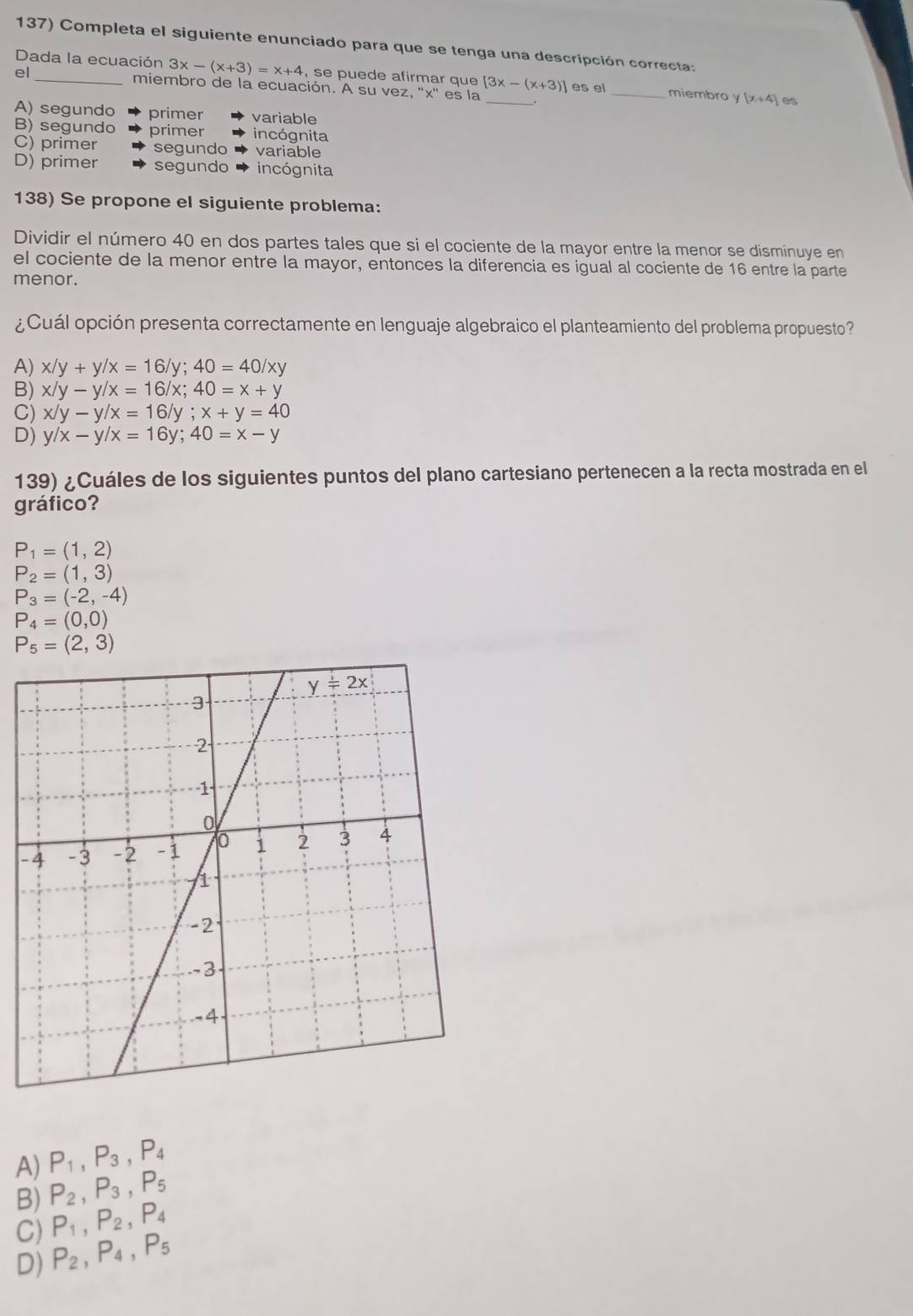 Completa el siguiente enunciado para que se tenga una descripción correcta:
Dada la ecuación 3x-(x+3)=x+4 , se puede afirmar que
el_ miembro de la ecuación. A su vez, ''x'' es la [3x-(x+3)] _ es el_ miembro y(x+4) es
A) segundo primer variable
B) segundo primer incógnita
C) primer segundo variable
D) primer segundo incógnita
138) Se propone el siguiente problema:
Dividir el número 40 en dos partes tales que si el cociente de la mayor entre la menor se disminuye en
el cociente de la menor entre la mayor, entonces la diferencia es igual al cociente de 16 entre la parte
menor.
¿Cuál opción presenta correctamente en lenguaje algebraico el planteamiento del problema propuesto?
A) x/y+y/x=16/y;40=40/xy
B) x/y-y/x=16/x;40=x+y
C) x/y-y/x=16/y;x+y=40
D) y/x-y/x=16y;40=x-y
139) ¿Cuáles de los siguientes puntos del plano cartesiano pertenecen a la recta mostrada en el
gráfico?
P_1=(1,2)
P_2=(1,3)
P_3=(-2,-4)
P_4=(0,0)
P_5=(2,3)
-
A) P_1,P_3,P_4
B) P_2,P_3,P_5
C) P_1,P_2,P_4
D) P_2,P_4,P_5