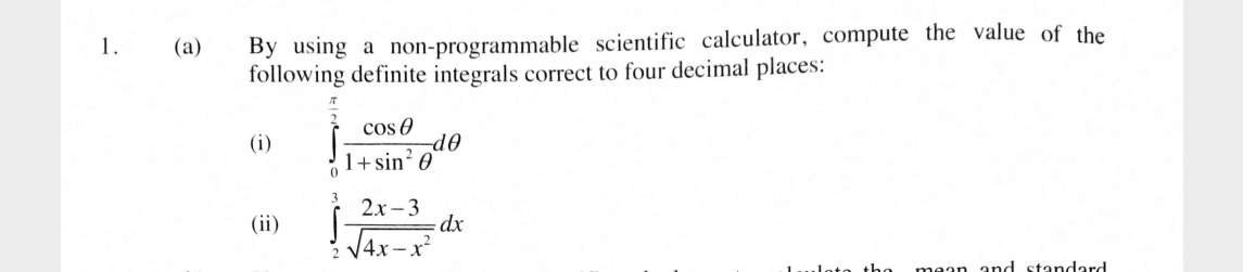 By using a non-programmable scientific calculator, compute the value of the 
following definite integrals correct to four decimal places: 
(i) ∈tlimits _0^((frac π)2) cos θ /1+sin^2θ  dθ
(ii) ∈tlimits _2^(3frac 2x-3)sqrt(4x-x^2)dx