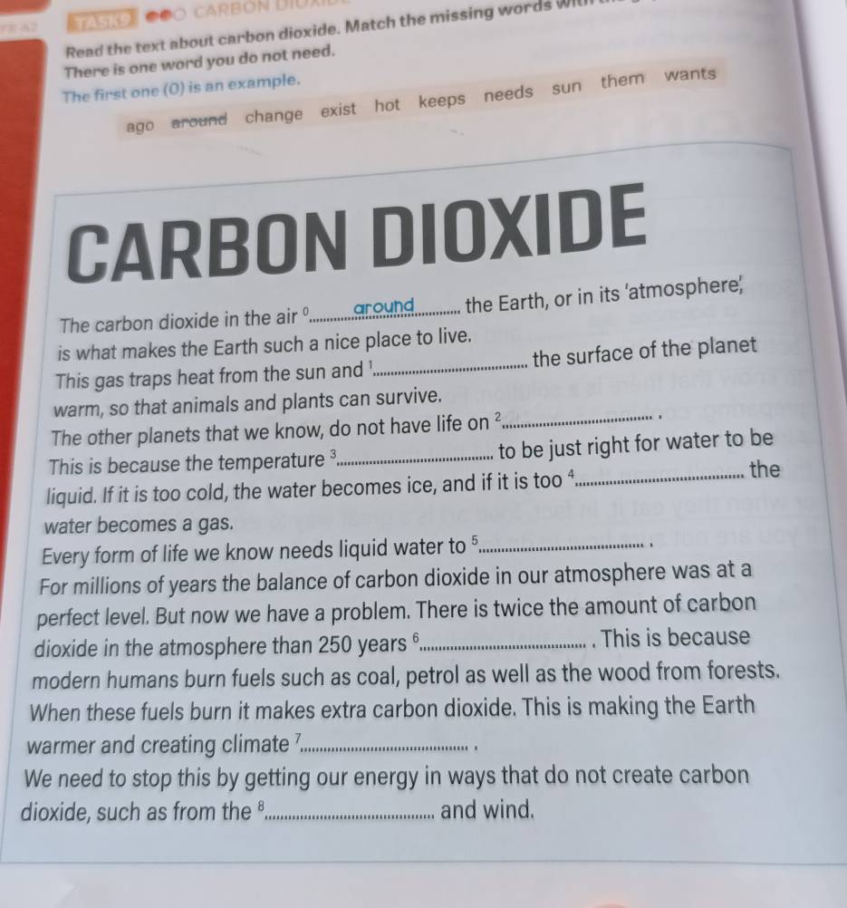 rR A2 Cóo Carbón Dịu 
Read the text about carbon dioxide. Match the missing words Will 
There is one word you do not need. 
The first one (0) is an example. 
ago around change exist hot keeps needs sun them wants 
CARBON DIOXIDE 
The carbon dioxide in the air .........._ound. the Earth, or in its 'atmosphere' 
is what makes the Earth such a nice place to live. 
This gas traps heat from the sun and¹ _the surface of the planet 
warm, so that animals and plants can survive. 
The other planets that we know, do not have life on _. 
This is because the temperature ³ _ to be just right for water to be 
liquid. If it is too cold, the water becomes ice, and if it is too ⁴_ 
the 
water becomes a gas. 
Every form of life we know needs liquid water to §_ 
. 
For millions of years the balance of carbon dioxide in our atmosphere was at a 
perfect level. But now we have a problem. There is twice the amount of carbon 
dioxide in the atmosphere than 250 years _. This is because 
modern humans burn fuels such as coal, petrol as well as the wood from forests. 
When these fuels burn it makes extra carbon dioxide. This is making the Earth 
warmer and creating climate ?_ 
. . 
We need to stop this by getting our energy in ways that do not create carbon 
dioxide, such as from the _and wind.