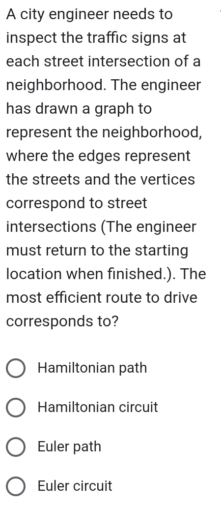 A city engineer needs to
inspect the traffic signs at
each street intersection of a
neighborhood. The engineer
has drawn a graph to
represent the neighborhood,
where the edges represent
the streets and the vertices
correspond to street
intersections (The engineer
must return to the starting
location when finished.). The
most efficient route to drive
corresponds to?
Hamiltonian path
Hamiltonian circuit
Euler path
Euler circuit