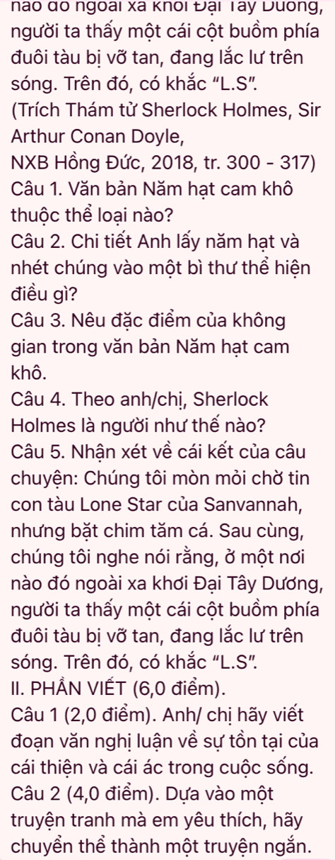 nao do ngoai xã knoi Đại Tây Duong, 
người ta thấy một cái cột buồm phía 
đuôi tàu bị vỡ tan, đang lắc lư trên 
sóng. Trên đó, có khắc "L.S”. 
(Trích Thám tử Sherlock Holmes, Sir 
Arthur Conan Doyle, 
NXB Hồng Đức, 2018, tr. 300 - 317) 
Câu 1. Văn bản Năm hạt cam khô 
thuộc thể loại nào? 
Câu 2. Chi tiết Anh lấy năm hạt và 
nhét chúng vào một bì thư thể hiện 
điều gì? 
Câu 3. Nêu đặc điểm của không 
gian trong văn bản Năm hạt cam 
khô. 
Câu 4. Theo anh/chị, Sherlock 
Holmes là người như thế nào? 
Câu 5. Nhận xét về cái kết của câu 
chuyện: Chúng tôi mòn mỏi chờ tin 
con tàu Lone Star của Sanvannah, 
nhưng bặt chim tăm cá. Sau cùng, 
chúng tôi nghe nói rằng, ở một nơi 
nào đó ngoài xa khơi Đại Tây Dương, 
người ta thấy một cái cột buồm phía 
đuôi tàu bị vỡ tan, đang lắc lư trên 
sóng. Trên đó, có khắc "L.S". 
II. PHÅN VIẾT (6, 0 điểm). 
Câu 1 (2,0 điểm). Anh/ chị hãy viết 
đoạn văn nghị luận về sự tồn tại của 
cái thiện và cái ác trong cuộc sống. 
Câu 2 (4,0 điểm). Dựa vào một 
truyện tranh mà em yêu thích, hãy 
chuyển thể thành một truyện ngắn.