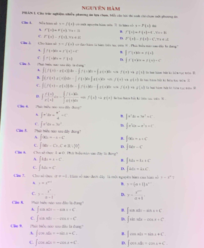 nguyên hàm
PHAN I Cầu trác nghiệm nhiều phương án lựa chọn, Mỗi cầu hội thí sinh chi chọn một phương in,
Cân 1. Nều bìm số y=f(x) Có một nguyên hàm trên R là hìm số y=F(x) thì
A. f''(x)=F'(x).forall x=R
B. f'(x)=>(x)+C_-forall x∈ R
C. l^-(x)-f(x).forall x∈ R
D. F'(x)-f(x)+C,forall x∈ R
Câu 2. Cho hà số y=f(x) co đạo hàm là hàm bên tục tên R . Phát biểu nào sau đây là đang?
A. ∈t f(x)dx=f^+(x)+C
B. ∈t f^-(x)dx=f(1)
C. ∈t f(x)dx=f'(x)
D. ∈t f'(x)dx=f(x)-C
Cầu 3 Phát biểu nao sau đây la dung''
A. ∈t (f(x)-g(x))dx-∈t f(x)dx+∈t s(x)dxsqrt(x)f(x)va g(x) là hai hàm bát ki hện tục trên R
B. ∈t (f(x) s(x))dx-∈t f(x)dx∈t g(x)dx f(x)vag(x) là hau hàm bắt ki lién tục trên 3
C. ∈t (f(x)-g(x))dx-∈t f(x)dx-∈t g(x)dx v nf(x) và g(x) là hai hàm hát ki bên tạc trên R
D. ∈t  f'(x)/g(x) dx= ∈t f(x)dx/∈t g(x)dx vonf(x)vag(x) là hai hàm bắt ki liên túc trên R .
Cầu 4. Phát biểu nào sau đây đùng
A. ∈t π ldx=frac x^44^((x^4))+C
B. ∈t x^3dx=3x^2+C.
C. ∈t x^3dx=3x^2.
D. ∈t x^3dx=x^3x+C.
Câu 5. .Phát biểu náo sau dây dùng?
A. ∈t 0dx=-x+C B. ∈t 0dt=x+C.
C. j(xdr-Cr.C∈ R+ 0 . ∈t 0dr-C
D.
Cân 6, Cha số thực k!= 0 Phát biểu nào sau đây là đùng?
A. ∈t kdt=x+C. ∈t kdx=kx+C
B.
C. ∈t kdx=C. ∈t kdx=kLC.
D.
Cầu 7. Chu số thực alpha != -1 Hàm số nào đưới đây là một nguyên hàm của hàm số y-x^n ?
A. y=x^(a-1) B. y=(a+1)x^(a+1)
C. y= x^n/a+1 . y= (x^(n+1|))/a+1 .
D.
Câu 8. Phát biệu nào sau đâu là đứng?
A. ∈t sin xdx=-sin x+C. B. ∈t sin xdx=sin x+C
C. ∈t sin xdx=-cos x+C. ∈t sin xdx=cos x+C
D,
Cầu 9, Phát biểu náo sau đầu là đụng''
A. ∈t cos xdx=-sin x+C. B、 ∈t cos xdx=sin x+C.
C. ∈t cos xdx=-cos x+C. ∈t cos xdx=cos x+C.
D.