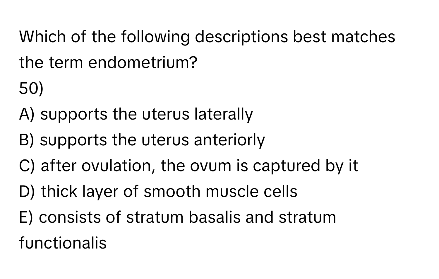 Which of the following descriptions best matches the term endometrium?
50)

A) supports the uterus laterally
B) supports the uterus anteriorly
C) after ovulation, the ovum is captured by it
D) thick layer of smooth muscle cells
E) consists of stratum basalis and stratum functionalis