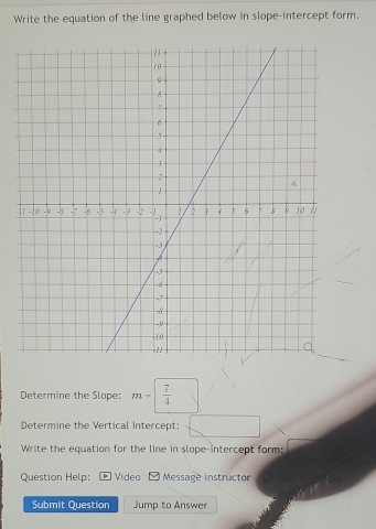 Write the equation of the line graphed below in slope-intercept form. 
Determine the Slope: m=  7/4 
Determine the Vertical Intercept: 
Write the equation for the line in slope-intercept form: 
Question Help: Video Message instructor 
Submit Question Jump to Answer