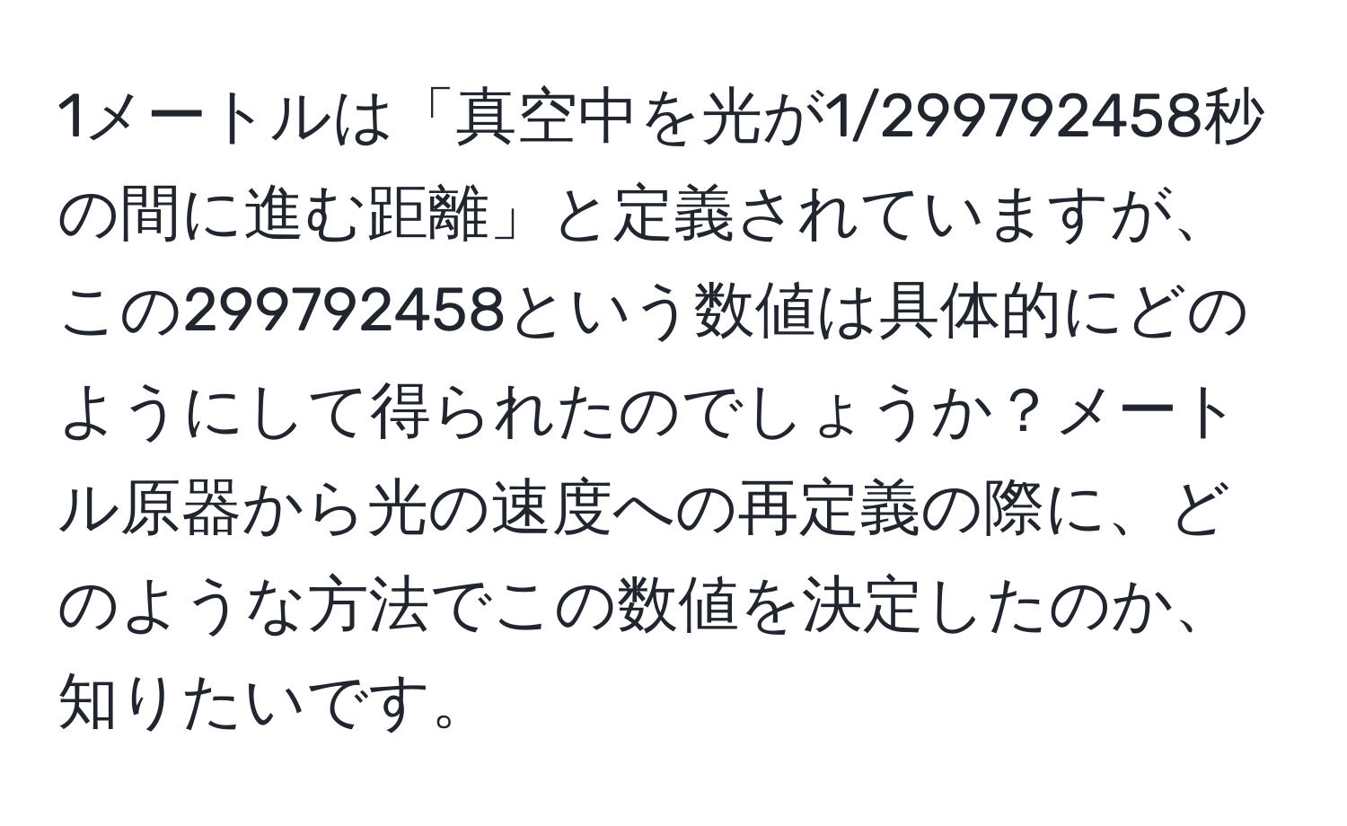 1メートルは「真空中を光が1/299792458秒の間に進む距離」と定義されていますが、この299792458という数値は具体的にどのようにして得られたのでしょうか？メートル原器から光の速度への再定義の際に、どのような方法でこの数値を決定したのか、知りたいです。