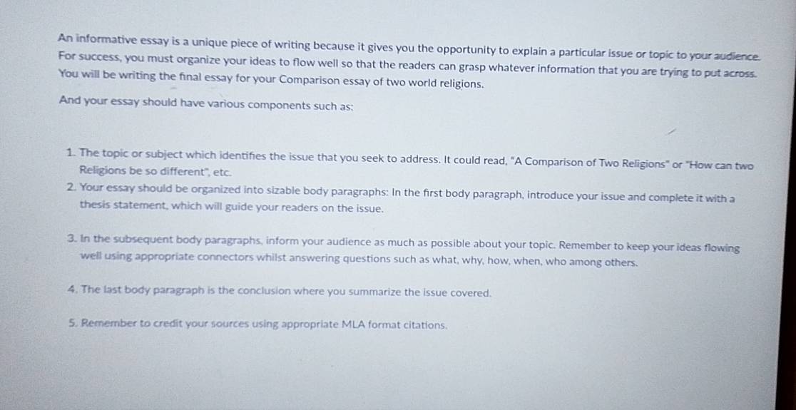 An informative essay is a unique piece of writing because it gives you the opportunity to explain a particular issue or topic to your audience. 
For success, you must organize your ideas to flow well so that the readers can grasp whatever information that you are trying to put across. 
You will be writing the final essay for your Comparison essay of two world religions. 
And your essay should have various components such as: 
1. The topic or subject which identifies the issue that you seek to address. It could read, "A Comparison of Two Religions" or "How can two 
Religions be so different", etc. 
2. Your essay should be organized into sizable body paragraphs: In the first body paragraph, introduce your issue and complete it with a 
thesis statement, which will guide your readers on the issue. 
3. In the subsequent body paragraphs, inform your audience as much as possible about your topic. Remember to keep your ideas flowing 
well using appropriate connectors whilst answering questions such as what, why, how, when, who among others. 
4. The last body paragraph is the conclusion where you summarize the issue covered. 
5. Remember to credit your sources using appropriate MLA format citations.
