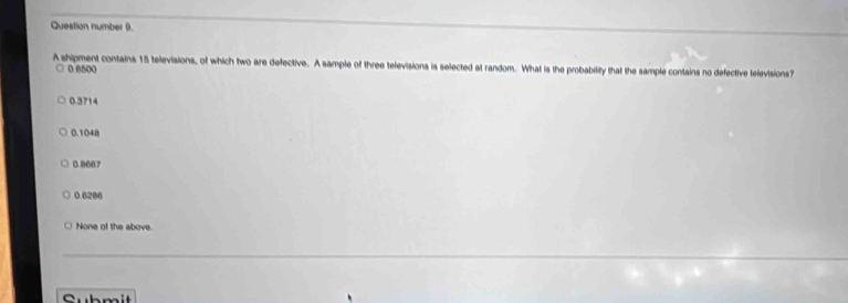 Question number (.
A shipment contains 15 televisions, of which two are defective. A sample of three televisions is selected at random. What is the probability that the sample contains no defective televisions?
0.6800
0.3714
0.1048
0 0067
0.6206
None of the above.
Sub m it