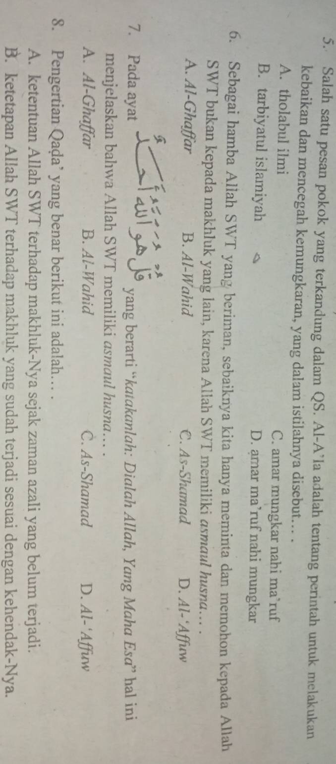 Salah satu pesan pokok yang terkandung dalam QS. Al-A’la adalah tentang perintah untuk melakukan
kebaikan dan mencegah kemungkaran, yang dalam istilahnya disebut... .
A. tholabul ilmi C. amar mungkar nahi ma’ruf
B. tarbiyatul islamiyah D. amar ma’ruf nahi mungkar
6. Sebagai hamba Allah SWT yang beriman, sebaiknya kita hanya meminta dan memohon kepada Allah
SWT bukan kepada makhluk yang lain, karena Allah SWT memiliki asmaul husna….. .
A. Al-Ghaffar B. Al-Wahid C. As-Shamad D. Al- ‘Affuw
7. Pada ayat yang berarti “katakanlah: Dialah Allah, Yang Maha Esa” hal ini
menjelaskan bahwa Allah SWT memiliki asmaul husna….. .
A. Al-Ghaffar B. Al-Wahid C. As-Shamad D. Al-'Affuw
8. Pengertian Qaḍa’ yang benar berikut ini adalah… .
A. ketentuan Allah SWT terhadap makhluk-Nya sejak zaman azali yang belum terjadi.
B. ketetapan Allah SWT terhadap makhluk yang sudah terjadi sesuai dengan kehendak-Nya.