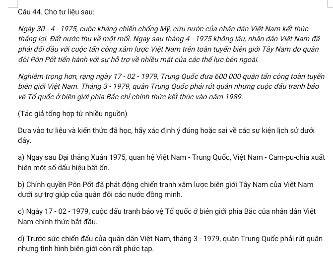 Cho tư liệu sau: 
Ngày 30 - 4 - 1975, cuộc kháng chiến chống Mỹ, cứu nước của nhân dân Việt Nam kết thúc 
thắng lợi. Đất nước thu về một mối. Ngay sau tháng 4 - 1975 không lâu, nhân dân Việt Nam đã 
phải đối đầu với cuộc tấn công xâm lược Việt Nam trên toàn tuyến biên giới Tây Nam do quân 
đội Pôn Pốt tiến hành với sự hỗ trợ về nhiều mặt của các thế lực bên ngoài. 
Nghiêm trọng hơn, rạng ngày 17 - 02 - 1979, Trung Quốc đưa 600 000 quân tấn công toàn tuyến 
biên giới Việt Nam. Tháng 3 - 1979, quân Trung Quốc phải rút quân nhưng cuộc đấu tranh bảo 
vệ Tố quốc ở biên giới phía Bắc chỉ chính thức kết thúc vào năm 1989. 
(Tác giả tổng hợp từ nhiều nguồn) 
Dựa vào tư liệu và kiến thức đã học, hãy xác định ý đúng hoặc sai về các sự kiện lịch sử dưới 
đây. 
a) Ngay sau Đại thắng Xuân 1975, quan hệ Việt Nam - Trung Quốc, Việt Nam - Cam-pu-chia xuất 
hiện một số dấu hiệu bất ổn. 
b) Chính quyền Pôn Pốt đã phát động chiến tranh xâm lược biên giới Tây Nam của Việt Nam 
dưới sự trợ giúp của quân đội các nước đồng minh. 
c) Ngày 17 - 02 - 1979, cuộc đấu tranh bảo vệ Tổ quốc ở biên giới phía Bắc của nhân dân Việt 
Nam chính thức bắt đầu. 
d) Trước sức chiến đấu của quân dân Việt Nam, tháng 3 - 1979, quân Trung Quốc phải rút quân 
nhưng tình hình biên giới còn rất phức tạp.