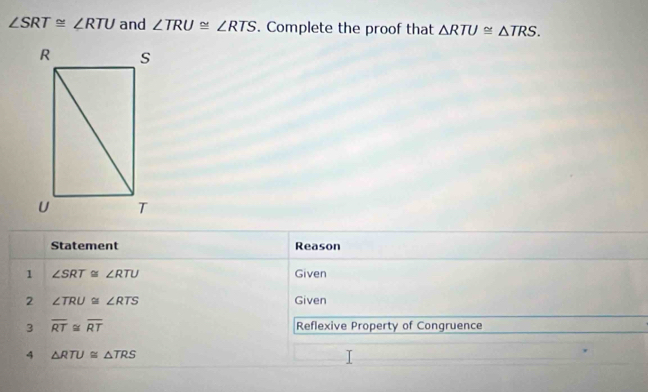 ∠ SRT≌ ∠ RTU and ∠ TRU≌ ∠ RTS. Complete the proof that △ RTU≌ △ TRS. 
Statement Reason 
1 ∠ SRT≌ ∠ RTU Given 
2 ∠ TRU≌ ∠ RTS Given 
3 overline RT≌ overline RT Reflexive Property of Congruence 
4 △ RTU≌ △ TRS