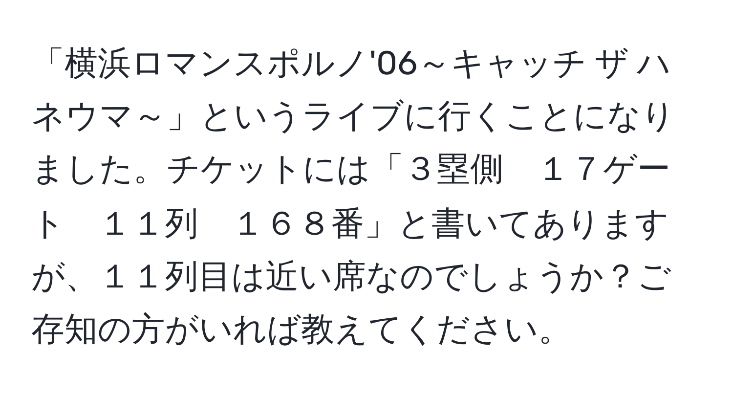 「横浜ロマンスポルノ'06～キャッチ ザ ハネウマ～」というライブに行くことになりました。チケットには「３塁側　１７ゲート　１１列　１６８番」と書いてありますが、１１列目は近い席なのでしょうか？ご存知の方がいれば教えてください。