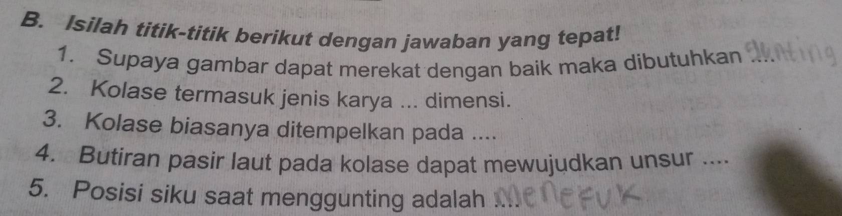 Isilah titik-titik berikut dengan jawaban yang tepat! 
1. Supaya gambar dapat merekat dengan baik maka dibutuhkan_ 
2. Kolase termasuk jenis karya ... dimensi. 
3. Kolase biasanya ditempelkan pada .... 
4. Butiran pasir laut pada kolase dapat mewujudkan unsur .... 
5. Posisi siku saat menggunting adalah