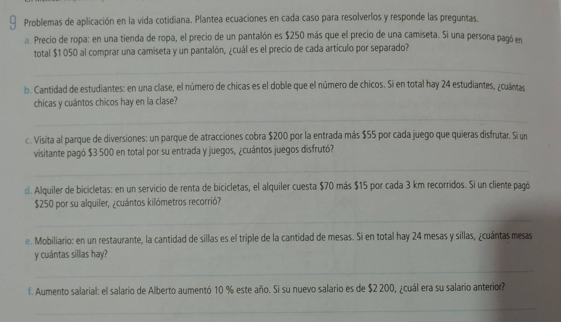 Problemas de aplicación en la vida cotidiana. Plantea ecuaciones en cada caso para resolverlos y responde las preguntas. 
a. Precio de ropa: en una tienda de ropa, el precio de un pantalón es $250 más que el precio de una camiseta. Si una persona pagó en 
total $1 050 al comprar una camiseta y un pantalón, ¿cuál es el precio de cada artículo por separado? 
_ 
b. Cantidad de estudiantes: en una clase, el número de chicas es el doble que el número de chicos. Si en total hay 24 estudiantes, ¿cuántas 
chicas y cuántos chicos hay en la clase? 
_ 
c. Visita al parque de diversiones: un parque de atracciones cobra $200 por la entrada más $55 por cada juego que quieras disfrutar. Si un 
visitante pagó $3 500 en total por su entrada y juegos, ¿cuántos juegos disfrutó? 
_ 
d. Alquiler de bicicletas: en un servicio de renta de bicicletas, el alquiler cuesta $70 más $15 por cada 3 km recorridos. Si un cliente pagó
$250 por su alquiler, ¿cuántos kilómetros recorrió? 
_ 
e. Mobiliario: en un restaurante, la cantidad de sillas es el triple de la cantidad de mesas. Si en total hay 24 mesas y sillas, ¿cuántas mesas 
y cuántas sillas hay? 
_ 
f. Aumento salarial: el salario de Alberto aumentó 10 % este año. Si su nuevo salario es de $2 200, ¿cuál era su salario anterior? 
_