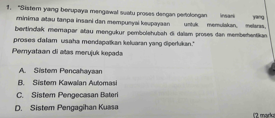 “Sistem yang berupaya mengawal suatu proses dengan pertolongan insani yang
minima atau tanpa insani dan mempunyai keupayaan untuk memulakan, melaras,
bertindak memapar atau mengukur pembolehubah di dalam proses dan memberhentikan
proses dalam usaha mendapatkan keluaran yang diperlukan."
Pernyataan di atas merujuk kepada
A. Sistem Pencahayaan
B. Sistem Kawalan Automasi
C. Sistem Pengecasan Bateri
D. Sistem Pengagihan Kuasa
(2 marka