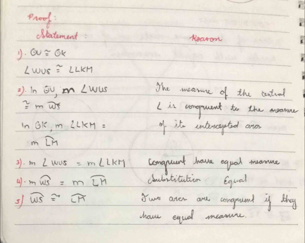 prood 
ratement : Reason 
y. odot U≌ odot K
∠ WUS≌ ∠ LKM
1. inodot U, m∠ WUS
The meanne of the central
≌ moverline WS
(is conguant to the moonune
ln Gk, m∠ LKM= of it intencapted ane
mwidehat LM
31. m∠ WUS=m∠ LKM comgquant have equal meonme 
4. mwidehat WS=mwidehat LH coulbntitution equal 
s widehat WS≌ widehat LM Yure aner ane corguand yf they 
hove equal meanune.