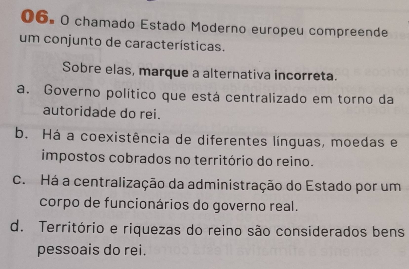 chamado Estado Moderno europeu compreende
um conjunto de características.
Sobre elas, marque a alternativa incorreta.
a. Governo político que está centralizado em torno da
autoridade do rei.
b. Há a coexistência de diferentes línguas, moedas e
impostos cobrados no território do reino.
c. Há a centralização da administração do Estado por um
corpo de funcionários do governo real.
d. Território e riquezas do reino são considerados bens
pessoais do rei.