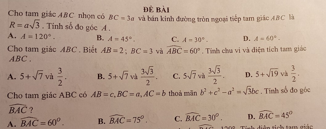 Để bài
Cho tam giác ABC nhọn có BC=3a và bán kính đường tròn ngoại tiếp tam giác ABC là
R=asqrt(3). Tính số đo góc A.
A. A=120°. B. A=45°. D. A=60°.
C. A=30°. 
Cho tam giác ABC. Biết AB=2; BC=3 và widehat ABC=60°. Tính chu vi và diện tích tam giác
ABC.
A. 5+sqrt(7) và  3/2 . B. 5+sqrt(7) và  3sqrt(3)/2 . C. 5sqrt(7) và  3sqrt(3)/2 . D. 5+sqrt(19) và  3/2 . 
Cho tam giác ABC có AB=c, BC=a, AC=b thoả mãn b^2+c^2-a^2=sqrt(3)bc. Tính số đo góc
widehat BAC ?
A. widehat BAC=60°.
B. widehat BAC=75°. C. widehat BAC=30°. D. widehat BAC=45°
∩ c Tính diện tích tam giác