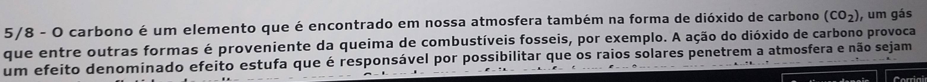 5/8 - O carbono é um elemento que é encontrado em nossa atmosfera também na forma de dióxido de carbono (CO_2) , um gás 
que entre outras formas é proveniente da queima de combustíveis fosseis, por exemplo. A ação do dióxido de carbono provoca 
um efeito denominado efeito estufa que é responsável por possibilitar que os raios solares penetrem a atmosfera e não sejam 
Corriai