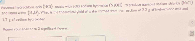 Aqueous hydrochloric acid (HCI) reacts with solid sodium hydroxide (NaOH) to produce aqueous sodium chloride (NaCl) 
and liquid water (H_2O). What is the theoretical yield of water formed from the reaction of 2.2 g of hydrochioric acid and
1.7 g of sodium hydroxide? 
? 
Round your answer to 2 significant figures.