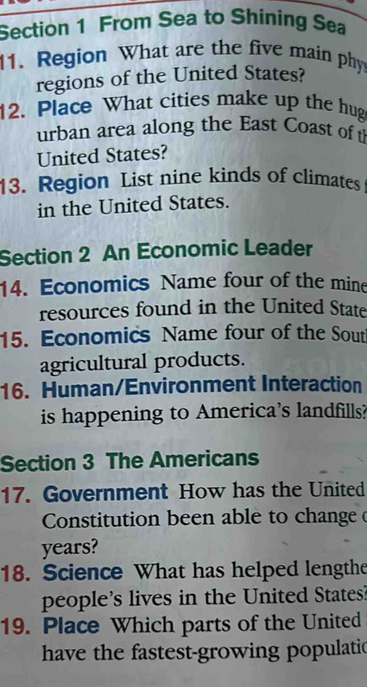 From Sea to Shining Sea 
11. Region What are the five main phy 
regions of the United States? 
12. Place What cities make up the hug 
urban area along the East Coast of t 
United States? 
13. Region List nine kinds of climates 
in the United States. 
Section 2 An Economic Leader 
14. Economics Name four of the mine 
resources found in the United State 
15. Economics Name four of the Sout 
agricultural products. 
16. Human/Environment Interaction 
is happening to America's landfills? 
Section 3 The Americans 
17. Government How has the United 
Constitution been able to change (
years? 
18. Science What has helped lengthe 
people's lives in the United States 
19. Place Which parts of the United 
have the fastest-growing populatic