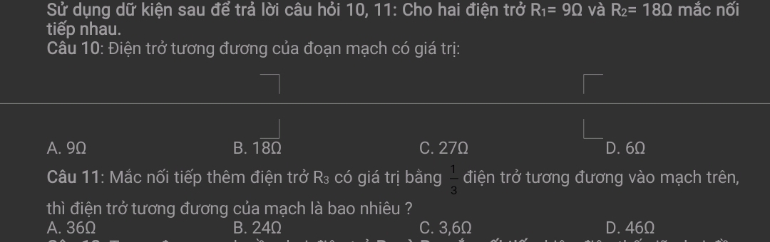 Sử dụng dữ kiện sau để trả lời câu hỏi 10, 11: Cho hai điện trở R_1=9Omega và R_2=18Omega mắc nối
tiếp nhau.
Câu 10: Điện trở tương đương của đoạn mạch có giá trị:
A. 9Ω B. C. 27Ω D. 6Ω
Câu 11: Mắc nối tiếp thêm điện trở R₃ có giá trị bằng  1/3  điện trở tương đương vào mạch trên,
thì điện trở tương đương của mạch là bao nhiêu ?
A. 36Ω B. 24Ω C. 3,6Ω D. 46Ω