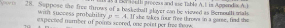 as a Bernoulli process and use Table A.1 in Appendix A.) 
Sports 28. Suppose the free throws of a basketball player can be viewed as Bernoulli trials 
with success probability p=.4. If she takes four free throws in a game, find the 
expected number of points scored, one point per free throw
70