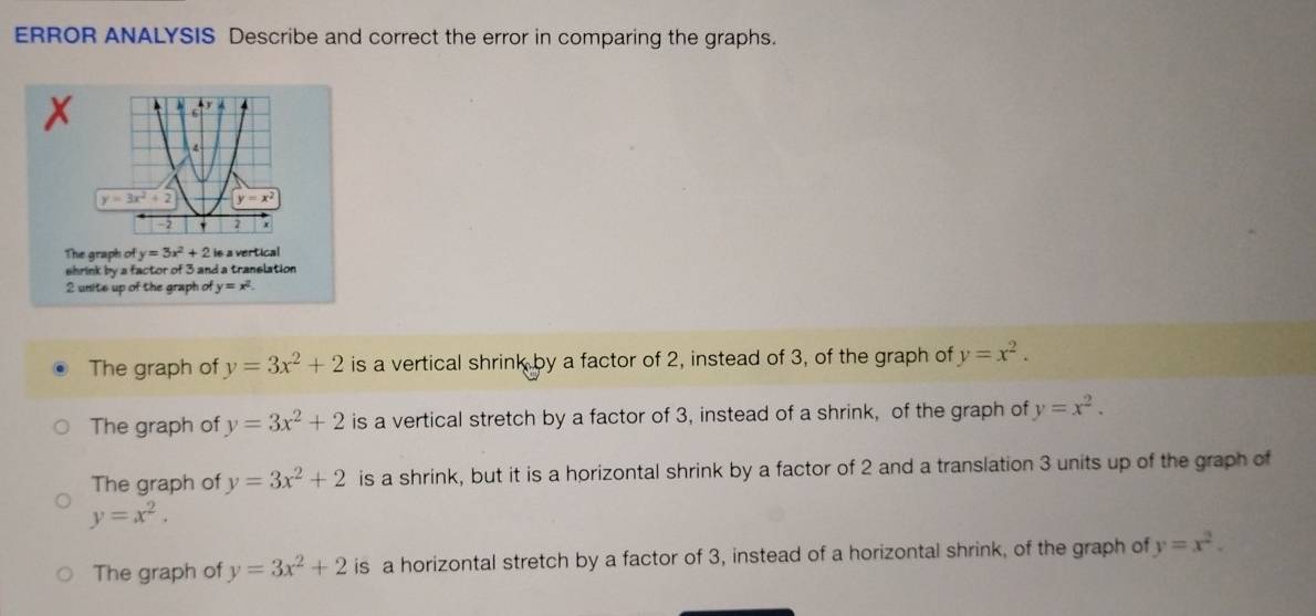 ERROR ANALYSIS Describe and correct the error in comparing the graphs.
The graph of y=3x^2+2 is a vertical
shrink by a factor of 3 and a tranelation
2 unite up of the graph of y=x^2.
The graph of y=3x^2+2 is a vertical shrink by a factor of 2, instead of 3, of the graph of y=x^2.
The graph of y=3x^2+2 is a vertical stretch by a factor of 3, instead of a shrink, of the graph of y=x^2.
The graph of y=3x^2+2 is a shrink, but it is a horizontal shrink by a factor of 2 and a translation 3 units up of the graph of
y=x^2.
The graph of y=3x^2+2 is a horizontal stretch by a factor of 3, instead of a horizontal shrink, of the graph of y=x^2.