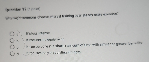 Why might someone choose interval training over steady-state exercise?
a It's less intense
b It requires no equipment
C It can be done in a shorter amount of time with similar or greater benefits
d It focuses only on building strength