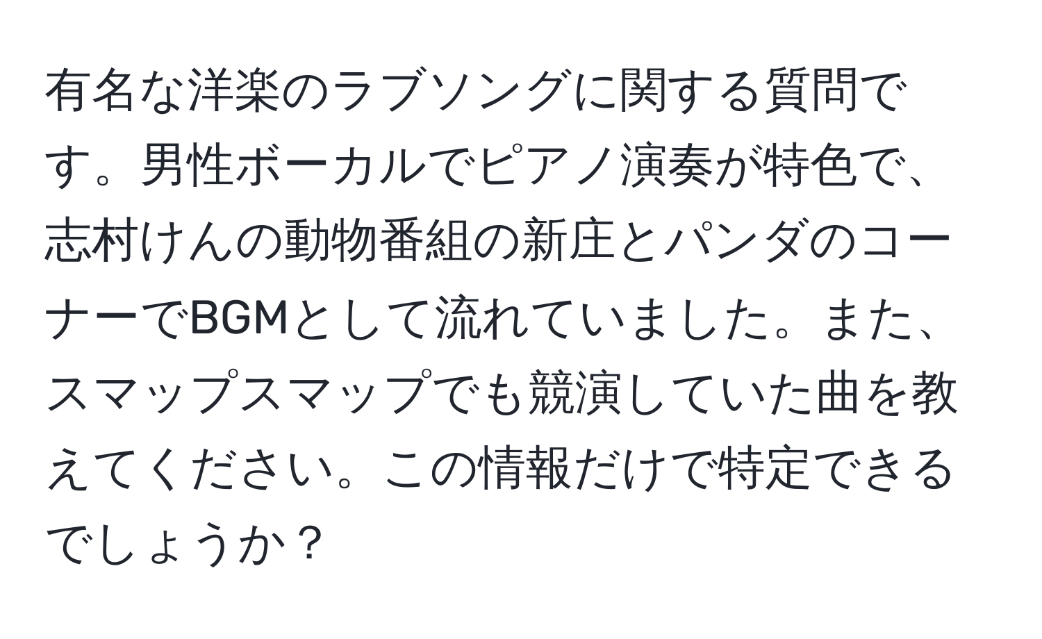 有名な洋楽のラブソングに関する質問です。男性ボーカルでピアノ演奏が特色で、志村けんの動物番組の新庄とパンダのコーナーでBGMとして流れていました。また、スマップスマップでも競演していた曲を教えてください。この情報だけで特定できるでしょうか？