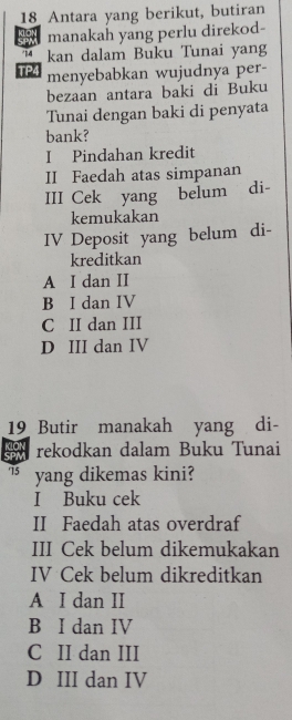 Antara yang berikut, butiran
manakah yang perlu direkod-
14 kan dalam Buku Tunai yang
TP4 menyebabkan wujudnya per-
bezaan antara baki di Buku
Tunai dengan baki di penyata
bank?
I Pindahan kredit
II Faedah atas simpanan
III Cek yang belum di-
kemukakan
IV Deposit yang belum di-
kreditkan
A I dan II
B I dan IV
C II dan III
D III dan IV
19 Butir manakah yang di-
rekodkan dalam Buku Tunai
15 yang dikemas kini?
I Buku cek
II Faedah atas overdraf
III Cek belum dikemukakan
IV Cek belum dikreditkan
A I dan II
B I dan IV
C II dan III
D III dan IV