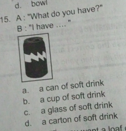 d. bowl
15. A : "What do you have?"
B : "I have .... ''
a. a can of soft drink
b. a cup of soft drink
c. a glass of soft drink
d. a carton of soft drink