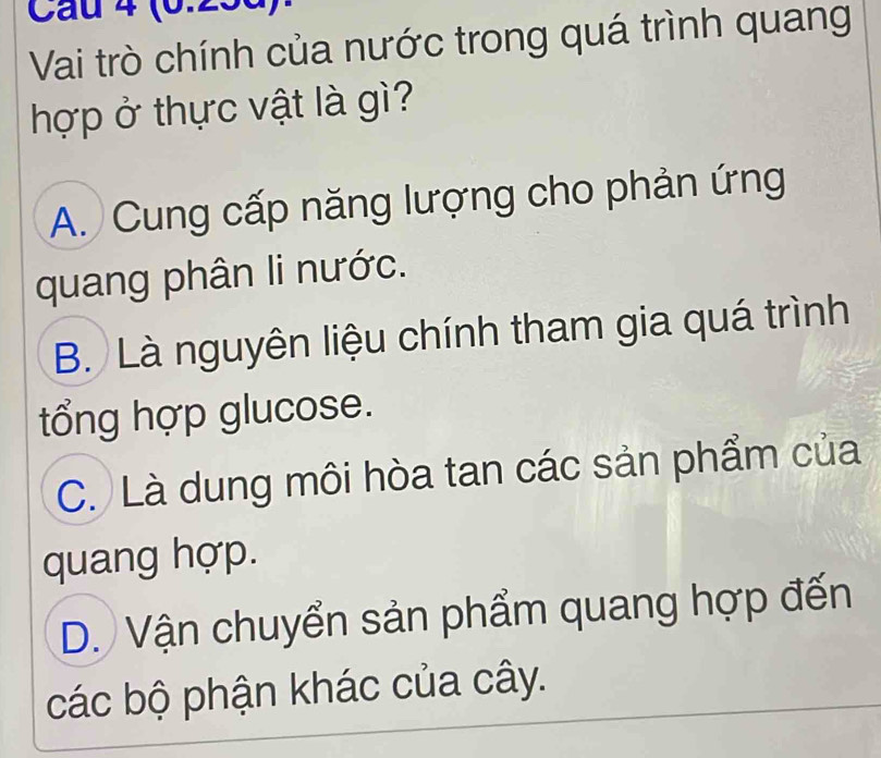 (6.23d)
Vai trò chính của nước trong quá trình quang
hợp ở thực vật là gì?
A. Cung cấp năng lượng cho phản ứng
quang phân li nước.
B. Là nguyên liệu chính tham gia quá trình
tổng hợp glucose.
C. Là dung môi hòa tan các sản phẩm của
quang hợp.
D. Vận chuyển sản phẩm quang hợp đến
các bộ phận khác của cây.