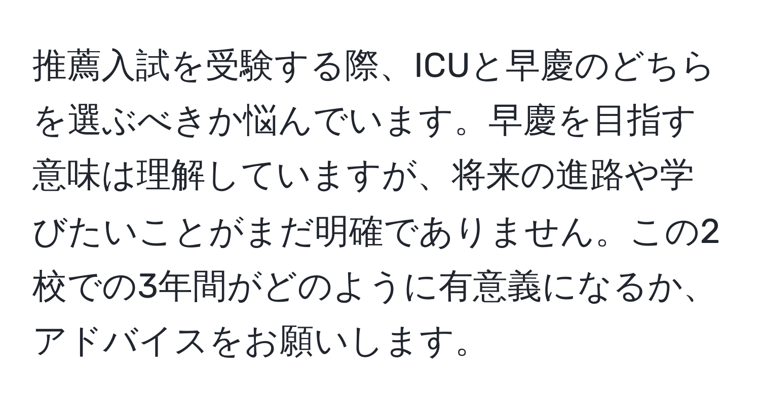 推薦入試を受験する際、ICUと早慶のどちらを選ぶべきか悩んでいます。早慶を目指す意味は理解していますが、将来の進路や学びたいことがまだ明確でありません。この2校での3年間がどのように有意義になるか、アドバイスをお願いします。