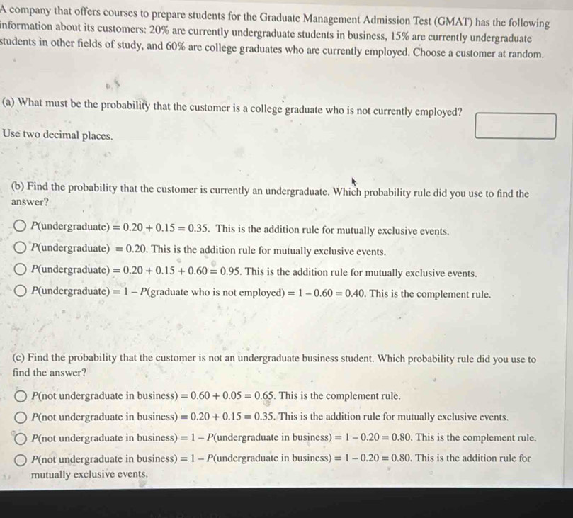 A company that offers courses to prepare students for the Graduate Management Admission Test (GMAT) has the following
information about its customers: 20% are currently undergraduate students in business, 15% are currently undergraduate
students in other fields of study, and 60% are college graduates who are currently employed. Choose a customer at random.
(a) What must be the probability that the customer is a college graduate who is not currently employed?
Use two decimal places.
(b) Find the probability that the customer is currently an undergraduate. Which probability rule did you use to find the
answer?
P(undergraduate) =0.20+0.15=0.35. This is the addition rule for mutually exclusive events.
P(undergraduate) =0.20. This is the addition rule for mutually exclusive events.
P(undergraduate) =0.20+0.15+0.60=0.95. This is the addition rule for mutually exclusive events.
P(undergraduate) =1-P( (graduate who is not employed) =1-0.60=0.40. This is the complement rule.
(c) Find the probability that the customer is not an undergraduate business student. Which probability rule did you use to
find the answer?
P(not undergraduate in business) =0.60+0.05=0.65. This is the complement rule.
P(not undergraduate in business) =0.20+0.15=0.35. This is the addition rule for mutually exclusive events.
P(not undergraduate in business) =1-P (undergraduate in business) =1-0.20=0.80. This is the complement rule.
P(not undergraduate in business) =1-P (undergraduate in business) =1-0.20=0.80. This is the addition rule for
mutually exclusive events.