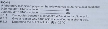 TION 6 
A laboratory technician prepares the following two dilute nitric acid solutions:
0, 20mol.dm^(-3)HNO_3 solution_ (1)
0,30mol.dm^(-3)HNO_3 solution _(11) 
6.1.1 Distinguish between a concentrated acid and a dilute acid. 
6.1.2 Give a reason why nitric acid is classified as a strong acid. 
6.1.3 Determine the pH of solution (I) at 25°C.