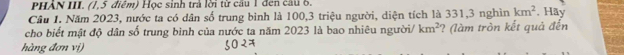 PHẢN III. (1,5 điểm) Học sinh trả lời từ cầu 1 đen cầu 6. 
Câu 1. Năm 2023, nước ta có dân số trung bình là 100, 3 triệu người, diện tích là 331, 3 nghìn km^2 , Hãy 
cho biết mật độ dân số trung bình của nước ta năm 2023 là bao nhiêu người/ km^2 ? (làm tròn kết quả đến 
hàng đơn vị)