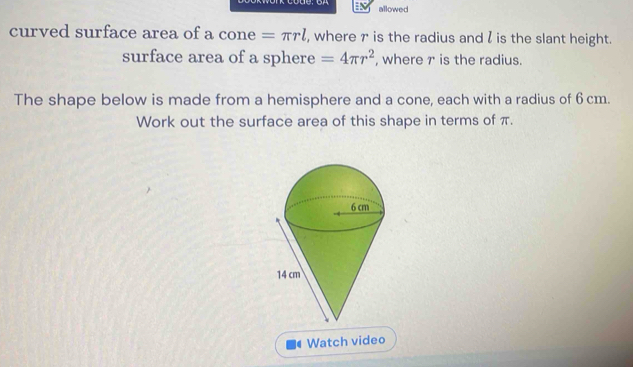 allowed 
curved surface area of a cone =π rl , where r is the radius and l is the slant height. 
surface area of a sphere =4π r^2 , where 7 is the radius. 
The shape below is made from a hemisphere and a cone, each with a radius of 6 cm. 
Work out the surface area of this shape in terms of π. 
Watch video