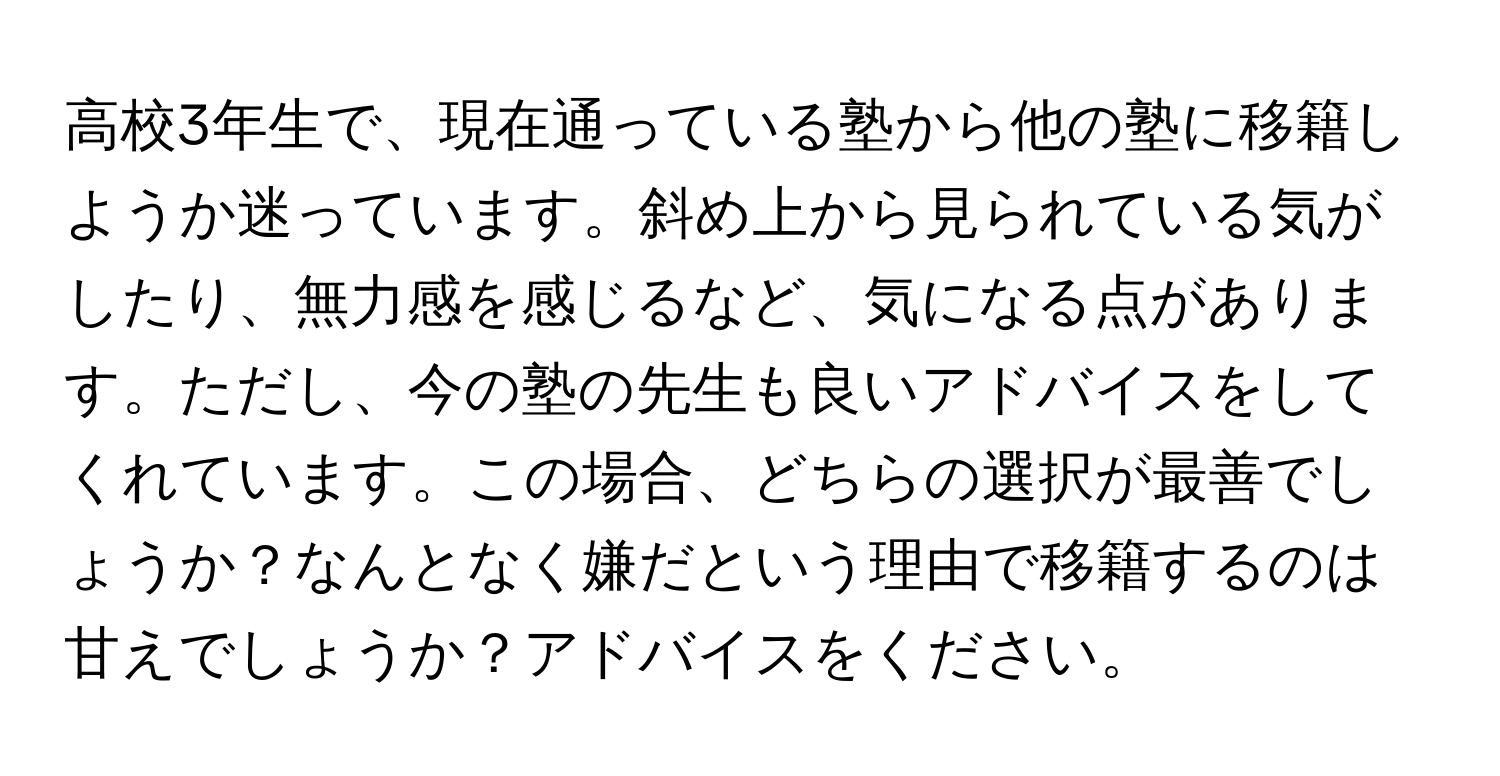 高校3年生で、現在通っている塾から他の塾に移籍しようか迷っています。斜め上から見られている気がしたり、無力感を感じるなど、気になる点があります。ただし、今の塾の先生も良いアドバイスをしてくれています。この場合、どちらの選択が最善でしょうか？なんとなく嫌だという理由で移籍するのは甘えでしょうか？アドバイスをください。