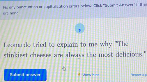 Fix any punctuation or capitalization errors below. Click ''Submit Answer'' if ther 
are none. 
Leonardo tried to explain to me why 'The 
stinkiest cheeses are always the most delicious." 
Submit answer Show hint Report a p