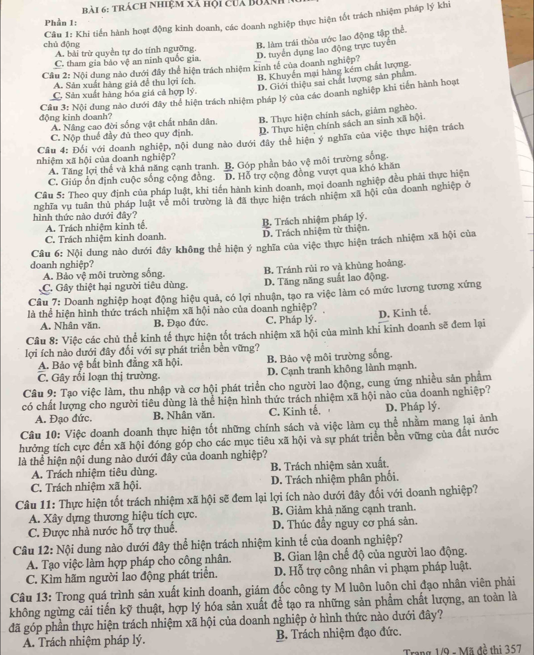 trách nhiệm xã hội của Boánh 
Câu 1: Khi tiến hành hoạt động kinh doanh, các doanh nghiệp thực hiện tốt trách nhiệm pháp lý khi
Phần 1:
chủ động
B. làm trái thỏa ước lao động tập thể.
D. tuyển dụng lao động trực tuyến
A. bài trừ quyền tự do tính ngưỡng.
C. tham gia bảo vệ an ninh quốc gia.
Câu 2: Nội dung nào dưới đây thể hiện trách nhiệm kinh tế của doanh nghiệp?
B. Khuyến mại hàng kém chất lượng.
D. Giới thiệu sai chất lượng sản phẩm.
A. Sản xuất hàng giả để thu lợi ích.
C. Sản xuất hàng hóa giá cả hợp lý.
Câu 3: Nội dung nào dưới đây thể hiện trách nhiệm pháp lý của các doanh nghiệp khi tiến hành hoạt
động kinh doanh?
A. Nâng cao đời sống vật chất nhân dân. B. Thực hiện chính sách, giảm nghèo.
C. Nộp thuế đầy đủ theo quy định.
D. Thực hiện chính sách an sinh xã hội.
Câu 4: Đối với doanh nghiệp, nội dung nào dưới đây thể hiện ý nghĩa của việc thực hiện trách
nhiệm xã hội của doanh nghiệp?
A. Tăng lợi thế và khả năng cạnh tranh. B. Góp phần bảo vệ môi trường sống.
C. Giúp ổn định cuộc sống cộng đồng. D. Hỗ trợ cộng đồng vượt qua khó khăn
Câu 5: Theo quy định của pháp luật, khi tiến hành kinh doanh, mọi doanh nghiệp đều phải thực hiện
nghĩa vụ tuân thủ pháp luật về môi trường là đã thực hiện trách nhiệm xã hội của doanh nghiệp ở
hình thức nào dưới đây?
A. Trách nhiệm kinh tế.
B. Trách nhiệm pháp lý.
C. Trách nhiệm kinh doanh. D. Trách nhiệm từ thiện.
Câu 6: Nội dung nào dưới đây không thể hiện ý nghĩa của việc thực hiện trách nhiệm xã hội của
doanh nghiệp?
A. Bảo vệ môi trường sống. B. Tránh rùi ro và khùng hoảng.
C. Gây thiệt hại người tiêu dùng. D. Tăng năng suất lao động.
Câu 7: Doanh nghiệp hoạt động hiệu quả, có lợi nhuận, tạo ra việc làm có mức lương tương xứng
là thể hiện hình thức trách nhiệm xã hội nào của doanh nghiệp?
D. Kinh tế.
A. Nhân văn. B. Đạo đức. C. Pháp lý.
Câu 8: Việc các chủ thể kinh tế thực hiện tốt trách nhiệm xã hội của mình khi kinh doanh sẽ đem lại
lợi ích nào dưới đây đối với sự phát triển bền vững?
A. Bảo vệ bất bình đẳng xã hội. B. Bảo vệ môi trường sống.
C. Gây rối loạn thị trường. D. Cạnh tranh không lành mạnh.
Câu 9: Tạo việc làm, thu nhập và cơ hội phát triển cho người lao động, cung ứng nhiều sản phẩm
có chất lượng cho người tiêu dùng là thể hiện hình thức trách nhiệm xã hội nào của doanh nghiệp?
A. Đạo đức. B. Nhân văn. C. Kinh tế. D. Pháp lý.
Câu 10: Việc doanh doanh thực hiện tốt những chính sách và việc làm cụ thể nhằm mang lại ảnh
hưởng tích cực đến xã hội đóng góp cho các mục tiêu xã hội và sự phát triển bền vững của đất nước
là thể hiện nội dung nào dưới đây của doanh nghiệp?
A. Trách nhiệm tiêu dùng. B. Trách nhiệm sản xuất.
C. Trách nhiệm xã hội. D. Trách nhiệm phân phối.
Câu 11: Thực hiện tốt trách nhiệm xã hội sẽ đem lại lợi ích nào dưới đây đối với doanh nghiệp?
A. Xây dựng thương hiệu tích cực. B. Giảm khả năng cạnh tranh.
C. Được nhà nước hỗ trợ thuế. D. Thúc đầy nguy cơ phá sản.
Câu 12: Nội dung nào dưới đây thể hiện trách nhiệm kinh tế của doanh nghiệp?
A. Tạo việc làm hợp pháp cho công nhân. B. Gian lận chế độ của người lao động.
C. Kìm hãm người lao động phát triển. D. Hỗ trợ công nhân vi phạm pháp luật.
Câu 13: Trong quá trình sản xuất kinh doanh, giám đốc công ty M luôn luôn chỉ đạo nhân viên phải
không ngừng cải tiến kỹ thuật, hợp lý hóa sản xuất để tạo ra những sản phẩm chất lượng, an toàn là
đã góp phần thực hiện trách nhiệm xã hội của doanh nghiệp ở hình thức nào dưới đây?
A. Trách nhiệm pháp lý. B. Trách nhiệm đạo đức.
Trang 1/9 - Mã đề thị 357
