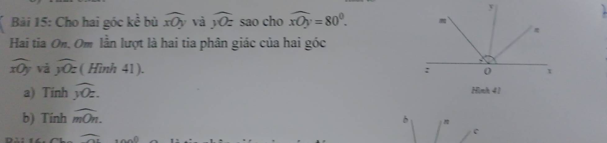 Cho hai góc kể bù widehat xOy và overline yOz sao cho widehat xOy=80°. 
Hai tia On. Om lần lượt là hai tia phân giác của hai góc
overline xOy và overline y0z ( Hình 41). 
a) Tinh overline y0z. Hình 41 
b) Tính widehat mOn.
widehat OI