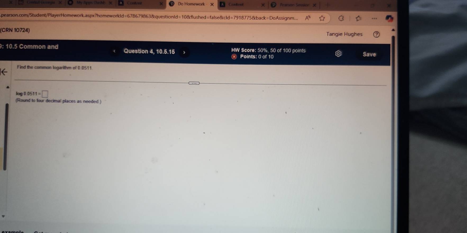Centnl Georgs My Apps Dashb X Content Do Homework X Content X Pearson Session 
pearson.com/Student/PlayerHomework.aspx?homeworkld=678679863&questionId=10&flushed=false&cld=7918775&back=DoAssignm... 
(CRN 10724) 
Tangie Hughes 
: 10.5 Common and Question 4, 10.5.15 HW Score: 50%, 50 of 100 points 
Points: 0 of 10 Save 
Find the common logarithm of 0.0511
log 0.0511=□
(Round to four decimal places as needed.)