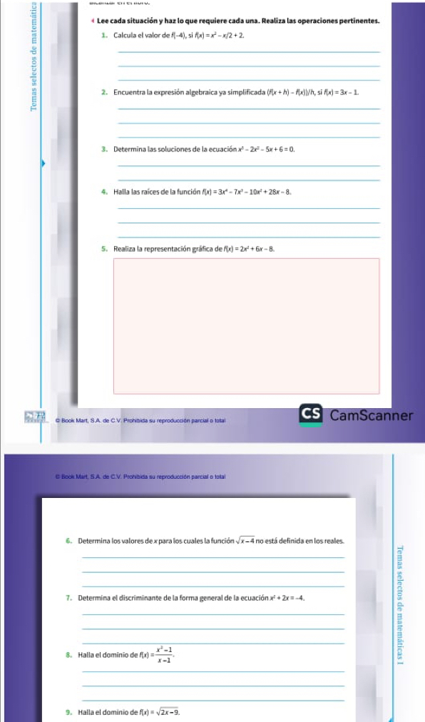 « Lee cada situación y haz lo que requiere cada una. Realiza las operaciones pertinentes. 
1. Calcula el valor de f(-4), sif(x)=x^2-x/2+2. 
_ 
_ 
_ 
2. Encuentra la expresión algebraica ya simplificada (f(x+h)-f(x))/h, sif(x)=3x-1. 
_ 
_ 
_ 
3. Determina las soluciones de la ecuación x^3-2x^2-5x+6=0
_ 
_ 
4. Halla las raíces de la función f(x)=3x^4-7x^3-10x^2+28x-8
_ 
_ 
_ 
S. Realiza la representación gráfica de f(x)=2x^2+6x-8. 
@ Book Mart, S.A. de C.V. Prohibida su reproducción parcial o total CamScanner 
E Book Mart, S.A. de C.V. Prohibida su reproducción parcial o total 
6. Determina los valores de x para los cuales la función sqrt(x-4) no está definida en los reales. 
_ 
_ 
_ 
7. Determina el discriminante de la forma general de la ecuación x^2+2x=-4. 
_ 
_ 
_ 
8. Halla el dominio de f(x)= (x^2-1)/x-1 . 
^ 
_ 
_ 
_ 
9. Halla el dominio de f(x)=sqrt(2x-9).