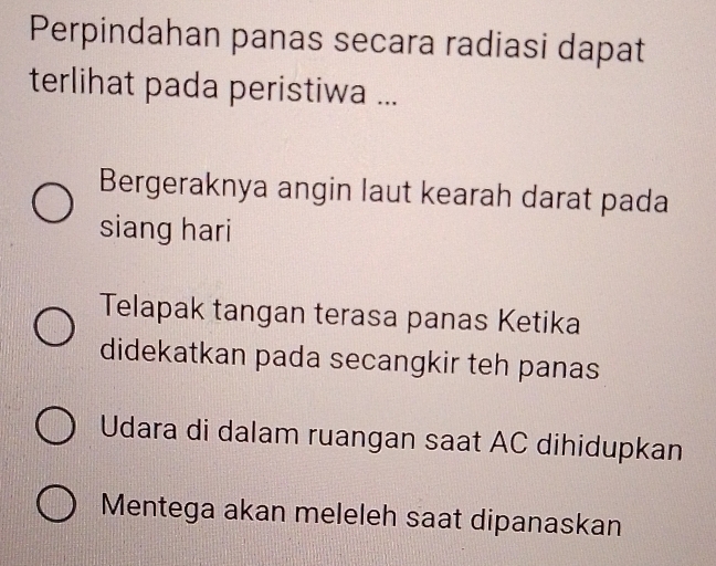 Perpindahan panas secara radiasi dapat
terlihat pada peristiwa ...
Bergeraknya angin laut kearah darat pada
siang hari
Telapak tangan terasa panas Ketika
didekatkan pada secangkir teh panas
Udara di dalam ruangan saat AC dihidupkan
Mentega akan meleleh saat dipanaskan