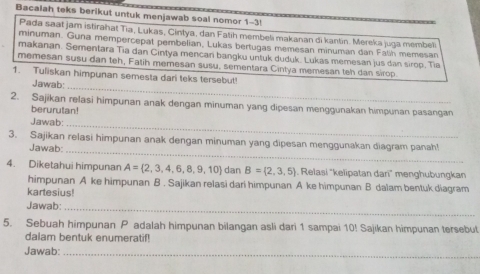 Bacalah teks berikut untuk menjawab soal nomor 1-3! 
Pada saat jam istirahat Tia, Lukas, Cintya, dan Fatih membeli makanan di kantin. Mereka juga membeli 
minuman. Guna mempercepat pembelian, Lukas bertugas memesan minuman dan Falih memesan 
makanan. Sementara Tia dan Cintya mencari bangku untuk duduk. Lukas memesan jus dan sirop. Tia 
memesan susu dan teh, Fatih memesan susu, sementara Cintya memesan teh dan sirop. 
_ 
1. Tuliskan himpunan semesta dari teks tersebut! 
Jawab: 
2. Sajikan relasi himpunan anak dengan minuman yang dipesan menggunakan himpunan pasangan 
berurutan! 
Jawab: 
_ 
3. Sajikan relasi himpunan anak dengan minuman yang dipesan menggunakan diagram panah! 
Jawab 
_ 
4. Diketahui himpunan A= 2,3,4,6,8,9,10 dan B= 2,3,5. Relasi "kelipatan darī" menghubungkan 
himpunan A ke himpunan B . Sajikan relasi dari himpunan A ke himpunan B dalam bentuk diagram 
kartesius! 
Jawab:_ 
5. Sebuah himpunan P adalah himpunan bilangan asli dari 1 sampai 10! Sajikan himpunan tersebut 
dalam bentuk enumeratif! 
Jawab:_