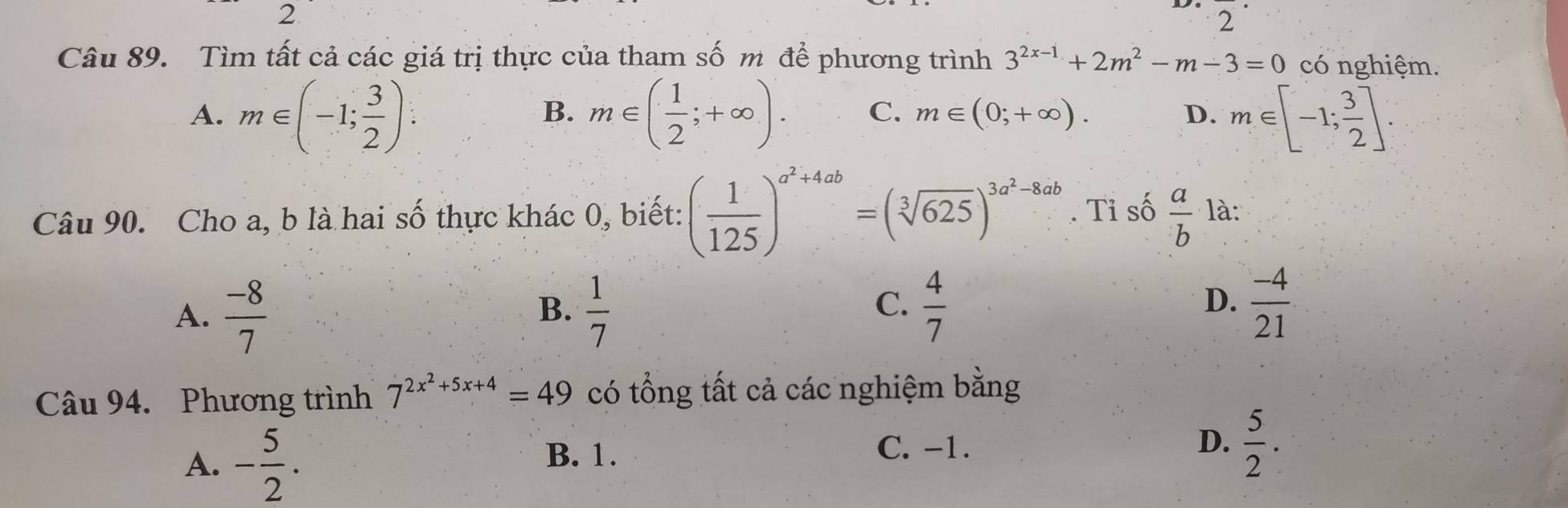 Tìm tất cả các giá trị thực của tham số m để phương trình 3^(2x-1)+2m^2-m-3=0 có nghiệm.
A. m∈ (-1; 3/2 ) : m∈ ( 1/2 ;+∈fty ). C. m∈ (0;+∈fty ). D. m∈ [-1; 3/2 ]. 
B.
Câu 90. Cho a, b là hai số thực khác 0, biết: ( 1/125 )^a^2+4ab=(sqrt[3](625))^3a^2-8ab. Tỉ số  a/b  là:
A.  (-8)/7   1/7 
B.
C.  4/7   (-4)/21 
D.
Câu 94. Phương trình 7^(2x^2)+5x+4=49 có tổng tất cả các nghiệm bằng
A. - 5/2 .
B. 1. C. -1. D.  5/2 .